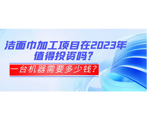 潔面巾加工項目在2023年值得投資嗎？一臺機(jī)器需要多少錢？