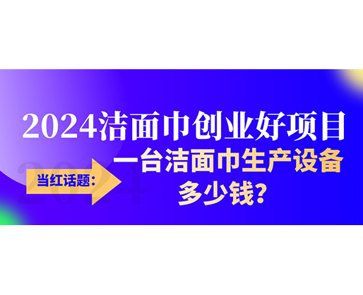 當(dāng)紅話題：2024潔面巾創(chuàng)業(yè)好項(xiàng)目，一臺潔面巾生產(chǎn)設(shè)備多少錢，令人咋舌！